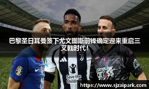 巴黎圣日耳曼签下尤文图斯前锋确定迎来重启三叉戟时代！