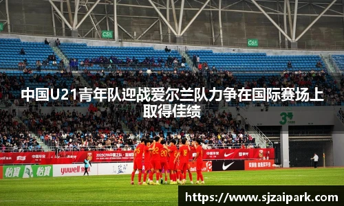 中国U21青年队迎战爱尔兰队力争在国际赛场上取得佳绩